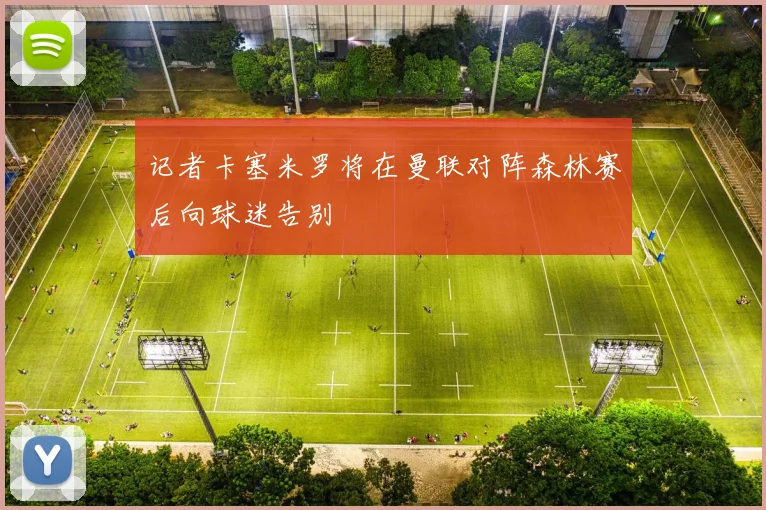 记者卡塞米罗将在曼联对阵森林赛后向球迷告别