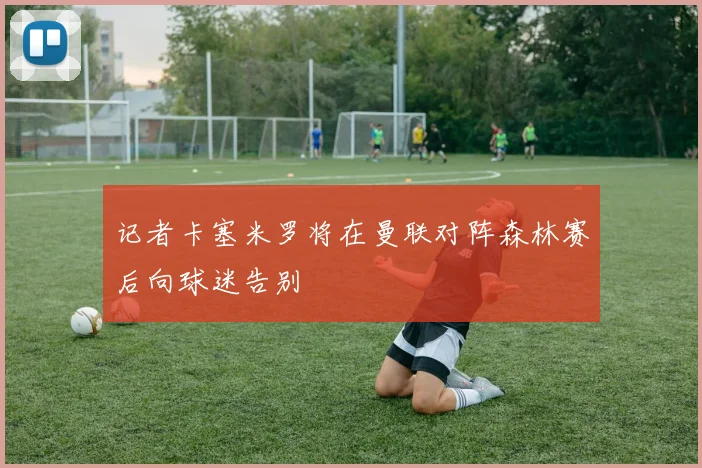记者卡塞米罗将在曼联对阵森林赛后向球迷告别